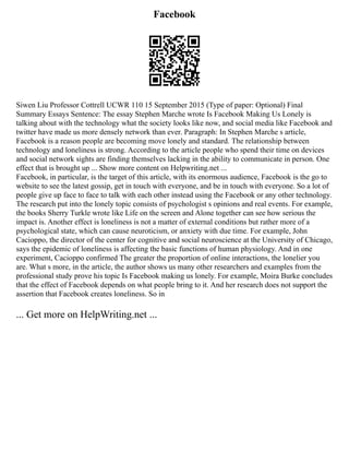 Facebook
Siwen Liu Professor Cottrell UCWR 110 15 September 2015 (Type of paper: Optional) Final
Summary Essays Sentence: The essay Stephen Marche wrote Is Facebook Making Us Lonely is
talking about with the technology what the society looks like now, and social media like Facebook and
twitter have made us more densely network than ever. Paragraph: In Stephen Marche s article,
Facebook is a reason people are becoming move lonely and standard. The relationship between
technology and loneliness is strong. According to the article people who spend their time on devices
and social network sights are finding themselves lacking in the ability to communicate in person. One
effect that is brought up ... Show more content on Helpwriting.net ...
Facebook, in particular, is the target of this article, with its enormous audience, Facebook is the go to
website to see the latest gossip, get in touch with everyone, and be in touch with everyone. So a lot of
people give up face to face to talk with each other instead using the Facebook or any other technology.
The research put into the lonely topic consists of psychologist s opinions and real events. For example,
the books Sherry Turkle wrote like Life on the screen and Alone together can see how serious the
impact is. Another effect is loneliness is not a matter of external conditions but rather more of a
psychological state, which can cause neuroticism, or anxiety with due time. For example, John
Cacioppo, the director of the center for cognitive and social neuroscience at the University of Chicago,
says the epidemic of loneliness is affecting the basic functions of human physiology. And in one
experiment, Cacioppo confirmed The greater the proportion of online interactions, the lonelier you
are. What s more, in the article, the author shows us many other researchers and examples from the
professional study prove his topic Is Facebook making us lonely. For example, Moira Burke concludes
that the effect of Facebook depends on what people bring to it. And her research does not support the
assertion that Facebook creates loneliness. So in
... Get more on HelpWriting.net ...
 