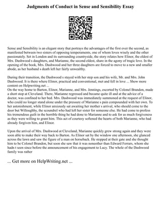 Judgments of Conduct in Sense and Sensibility Essay
Sense and Sensibility is an elegant story that portrays the advantages of the first over the second, as
manifested between two sisters of opposing temperaments, one of whom loves wisely and the other
passionately. Set in London and its surrounding countryside, the story relates how Elinor, the eldest of
Mrs. Dashwood s daughters, and Marianne, the second eldest, share in the agony of tragic love. In the
opening of the book, Mrs. Dashwood and her three daughters are forced to move to a new and smaller
abode, as her husband s death left her fairly unwealthy.
During their transition, the Dashwood s stayed with her step son and his wife, Mr. and Mrs. John
Dashwood. It is there where Elinor, practical and conventional, met and fell in love ... Show more
content on Helpwriting.net ...
On the way home to Barton, Elinor, Marianne, and Mrs. Jennings, escorted by Colonel Brandon, made
a short stop at Cleveland. There, Marianne regressed and became quite ill and at the advice of a
doctor, was confined to her bed. Mrs. Dashwood was immediately summoned at the request of Elinor,
who could no longer stand alone under the pressure of Marianne s pain compounded with her own. To
her astonishment, while Elinor anxiously sat awaiting her mother s arrival, who should come to the
door but Willoughby, the scoundrel who had left her sister for someone else. He had come to profess
his tremendous guilt in the horrible thing he had done to Marianne and to ask for as much forgiveness
as they were willing to grant him. This act of courtesy softened the hearts of both Marianne, who had
already forgiven him, and Elinor.
Upon the arrival of Mrs. Dashwood at Cleveland, Marianne quickly grew strong again and they were
soon able to make their way back to Barton. As Elinor sat by the window one afternoon, she glanced
across the lawn and saw the figure of a man on horseback. He stopped at their gate and she thought
him to be Colonel Brandon, but soon she saw that it was noneother than Edward Ferrars, whom she
hadn t seen since before the announcement of his engagement to Lucy. The whole of the Dashwood
family was rather
... Get more on HelpWriting.net ...
 