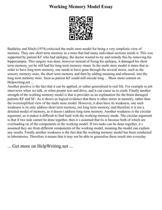 Working Memory Model Essay
Baddeley and Hitch (1974) criticised the multi store model for being a very simplistic view of
memory. They saw short term memory as a store that had many individual sections inside it. This was
supported by patient KF who had epilepsy, the doctor wanted to try and remedy this by removing his
hippocampus. This surgery was done, however instead of fixing his epilepsy, it damaged his short
term memory, yet he still had his long term memory intact. In the multi store model it states that in
order to have long term memory, one needs to have gone through the several stores, such as the
sensory memory store, the short term memory and then by adding meaning and rehearsal, into the
long term memory store. Seen as patient KF could still encode long ... Show more content on
Helpwriting.net ...
Another positive is the fact that it can be applied, or rather generalised to real life. For example in job
interviews when we talk, or when people text and drive, and it can cause us to crash. Finally another
strength of the working memory model is that is provides us an explanation for the brain damaged
patients KF and SC. As it shows us logical evidence that there is other stores in memory, rather than
the oversimplified view of the multi store model. However, it does have its weakness, one such
weakness is its only address short term memory, not long term memory, and therefore it is not a
detailed model of memory, as it doesn t address long term memory. Another weakness is the circular
argument, as it makes it difficult to find fault with the working memory mode. The circular argument
is that if two task cannot be done together, then it s assumed that tis is because both of which are
overloading on of the components in the working model. If two tasks can be done together, it s
assumed they are from different components of the working model, meaning the model can explain
any results. Finally another weakness is the fact that the working memory model has been conducted
in laboratories. Therefore it means that it may not be able to generalise these result into everyday
... Get more on HelpWriting.net ...
 