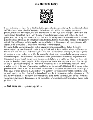 My Husband Essay
I have met many people so far in this life, but the person I enjoy remembering the most is my husband
Jeff. He was born and raised in Tennessee. He is six feet tall, weighs two hundred sixty seven
pounds,he has dark brown eyes, and such a nice smile. His hair is jet black with just a few silver and
white strands throughout. He is a very big and strong character of a man. And yet he is the most
gentle, kind and caring man that I have ever met. Jeff has a sexy southern drawl to his voice. The one
person who has influenced my life greatly is my husband, the first reason being because of his positive
attitude, his intelligence, and the way he expresses his love. Jeff is a person who can be friends with
anyone. He is always in a ... Show more content on Helpwriting.net ...
Everyone that he has been in contact with always enjoys being around him. He has definitely
complimented my attitude when it comes to my outlook on life. He is an ideal role model for anyone
that has met him. Jeff is one of the most gifted men that I have ever met. He displays his intelligence
throughout everyday endeavors in life. He is not only a book smart person, but he has more common
sense than anyone I have ever met. Anytime I ask him a question about something, he generally has
the acceptable answer. Jeff has given me the courage to believe in myself, even when I am faced with
a task that I doubt I can accomplish. He has taught me no matter what happens, to never just give up,
as long as I give everything my all, I will never be defeated. He is the most caring man that I have
ever known. He is the kind of person that would give you the shirt off of his back. He is such a loving
person when it comes to his kids. He teaches them lessons in life, which we feel there is not enough of
these days. When it comes to me, I could not ever feel more love than the love I feel from him. Jeff is
so much more to me than a husband, he is my best friend. He is one person who has influenced my life
in a positive manner. He has helped me to understand many people and things, that before I met him, I
would have given up on. I am amazed at his capabilities of understanding about anything from a math
problem to the
... Get more on HelpWriting.net ...
 