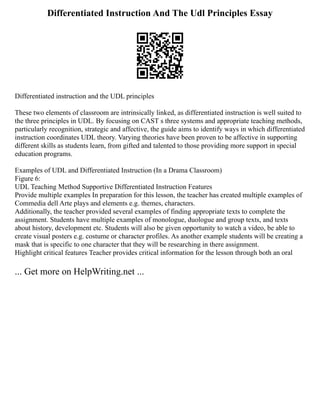 Differentiated Instruction And The Udl Principles Essay
Differentiated instruction and the UDL principles
These two elements of classroom are intrinsically linked, as differentiated instruction is well suited to
the three principles in UDL. By focusing on CAST s three systems and appropriate teaching methods,
particularly recognition, strategic and affective, the guide aims to identify ways in which differentiated
instruction coordinates UDL theory. Varying theories have been proven to be affective in supporting
different skills as students learn, from gifted and talented to those providing more support in special
education programs.
Examples of UDL and Differentiated Instruction (In a Drama Classroom)
Figure 6:
UDL Teaching Method Supportive Differentiated Instruction Features
Provide multiple examples In preparation for this lesson, the teacher has created multiple examples of
Commedia dell Arte plays and elements e.g. themes, characters.
Additionally, the teacher provided several examples of finding appropriate texts to complete the
assignment. Students have multiple examples of monologue, duologue and group texts, and texts
about history, development etc. Students will also be given opportunity to watch a video, be able to
create visual posters e.g. costume or character profiles. As another example students will be creating a
mask that is specific to one character that they will be researching in there assignment.
Highlight critical features Teacher provides critical information for the lesson through both an oral
... Get more on HelpWriting.net ...
 