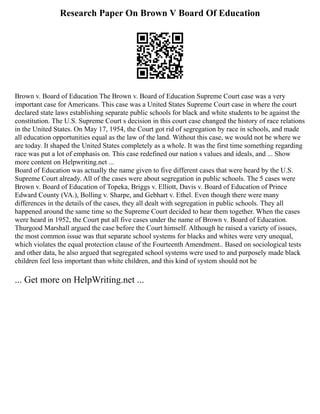 Research Paper On Brown V Board Of Education
Brown v. Board of Education The Brown v. Board of Education Supreme Court case was a very
important case for Americans. This case was a United States Supreme Court case in where the court
declared state laws establishing separate public schools for black and white students to be against the
constitution. The U.S. Supreme Court s decision in this court case changed the history of race relations
in the United States. On May 17, 1954, the Court got rid of segregation by race in schools, and made
all education opportunities equal as the law of the land. Without this case, we would not be where we
are today. It shaped the United States completely as a whole. It was the first time something regarding
race was put a lot of emphasis on. This case redefined our nation s values and ideals, and ... Show
more content on Helpwriting.net ...
Board of Education was actually the name given to five different cases that were heard by the U.S.
Supreme Court already. All of the cases were about segregation in public schools. The 5 cases were
Brown v. Board of Education of Topeka, Briggs v. Elliott, Davis v. Board of Education of Prince
Edward County (VA.), Bolling v. Sharpe, and Gebhart v. Ethel. Even though there were many
differences in the details of the cases, they all dealt with segregation in public schools. They all
happened around the same time so the Supreme Court decided to hear them together. When the cases
were heard in 1952, the Court put all five cases under the name of Brown v. Board of Education.
Thurgood Marshall argued the case before the Court himself. Although he raised a variety of issues,
the most common issue was that separate school systems for blacks and whites were very unequal,
which violates the equal protection clause of the Fourteenth Amendment.. Based on sociological tests
and other data, he also argued that segregated school systems were used to and purposely made black
children feel less important than white children, and this kind of system should not be
... Get more on HelpWriting.net ...
 