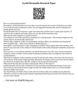 Eyelid Dermatitis Research Paper
How to avoid eyelid dermatitis?
Description: eyelid dermatitis can cause due to several reasons and you got to find them out so that
you can get necessary treatments on time. You are suggested choosing only natural treatments for
getting speedy recovery.
Eyelid dermatitis has now become a great issue these days and this issue is really quite sensitive. If
you know the symptoms and causes, then you can start up the treatments early.
What are the main symptoms of eyelid eczemas?
Eye irritation is one of the commonest symptoms for eyelid dermatitis. This irritation might turn into
serious form if you do not take special care.
Whitish flakes might be visible very prominently and these flakes are sometimes accompanied by
other symptoms like ... Show more content on Helpwriting.net ...
Description: eyelid dermatitis is quite a dangerous condition which spreads faster like anything. This
kind of issue cause due to the contact of varied irritants with eyelids and proper treatments can prevent
the same.
Since eyes are so very delicate therefore you should take good care of the same. If your eyelid skin
somehow comes in contact with any kind of infectious elements, then you might face the trouble of
eyelid dermatitis.
This kind of condition is often termed as eczema for eyelids and it takes a lot of time for the recovery
of this disease. Both eyelids might get badly affected by this disease and if you do not take the help of
any doctor on an urgent basis, then this condition will not get alleviated easily.
What are the best tips that can help in reducing the effects of this disease?
Eyelid dermatitis can be easily avoided if you stop unwanted scratching and running of your eyes.
This is because thus kind of activity might increase the trouble further and even at times dreadful
situations might come across.
You should keep your hands always clean and well rinsed so that your eyelids can stay protected.
Therefore, you have to take proper measures regarding disinfecting your hands first and then only you
can save your infected
... Get more on HelpWriting.net ...
 