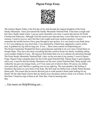Pigeon Forge Essay
The Journey Begins Today is the first day of my trek through the magical kingdom of the Great
Smoky Mountains. I have just entered the Smoky Mountains National Park. It has been a tough road,
but I have finally made it here. I can see such a beautiful view here; it seems like heaven for North
Carolina and Tennessee. Although I feel the need to just stop and stare, I own little time to waste at the
moment. I need to recover, and I feel that I also might need some medical attention. I mustn t
remember the terrible horrors I have gone through to turn up here. It is very hard to even think about
it. As I was making my way down here, I was attacked by a black bear, apparently a native of this
area. It grabbed my leg with its large jaw. It was ... Show more content on Helpwriting.net ...
The Swain Community Hospital has been a great pleasure and help to me ever since I found them on
Google Maps. They have also done everything that they could to locate my family, including calling
every number related to Casey . My leg now feels better than ever as I continue my adventure through
The Great Smoky Mountains National Park. Later, on the next part of my journey, I went to Pigeon
Forge. Pigeon Forge a popular place for fun in this giant National Park. Pigeon forge is quite popular,
and to me, it must be that the Smoky Mountains are the most visited National Park. Many people who
walked by me gave me strange looks, as if I was some sort of alien to them. Of course, my clothes
were quite dirty, and I did have a gashing scar on my right leg. The most painful is the feeling of
loneliness that aches in every bone of my body. My first stop was Dollywood, a Dolly Parton themed
theme park. This seems like an unwise decision just to walk around a theme park looking for my
family. On the other hand, I know that my family loves fun places and are rarely ever at home. For the
first hour, I found no sign of them at all. After that, I had an amazing idea.
Day
... Get more on HelpWriting.net ...
 