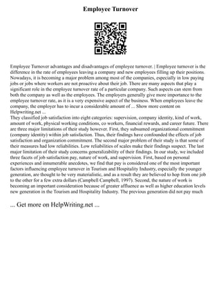 Employee Turnover
Employee Turnover advantages and disadvantages of employee turnover. | Employee turnover is the
difference in the rate of employees leaving a company and new employees filling up their positions.
Nowadays, it is becoming a major problem among most of the companies, especially in low paying
jobs or jobs where workers are not proactive about their job. There are many aspects that play a
significant role in the employee turnover rate of a particular company. Such aspects can stem from
both the company as well as the employees. The employers generally give more importance to the
employee turnover rate, as it is a very expensive aspect of the business. When employees leave the
company, the employer has to incur a considerable amount of ... Show more content on
Helpwriting.net ...
They classified job satisfaction into eight categories: supervision, company identity, kind of work,
amount of work, physical working conditions, co workers, financial rewards, and career future. There
are three major limitations of their study however. First, they subsumed organizational commitment
(company identity) within job satisfaction. Thus, their findings have confounded the effects of job
satisfaction and organization commitment. The second major problem of their study is that some of
their measures had low reliabilities. Low reliabilities of scales make their findings suspect. The last
major limitation of their study concerns generalizability of their findings. In our study, we included
three facets of job satisfaction pay, nature of work, and supervision. First, based on personal
experiences and innumerable anecdotes, we find that pay is considered one of the most important
factors influencing employee turnover in Tourism and Hospitality Industry, especially the younger
generation, are thought to be very materialistic, and as a result they are believed to hop from one job
to the other for a few extra dollars (Campbell Campbell, 1997). Second, the nature of work is
becoming an important consideration because of greater affluence as well as higher education levels
new generation in the Tourism and Hospitality Industry. The previous generation did not pay much
... Get more on HelpWriting.net ...
 
