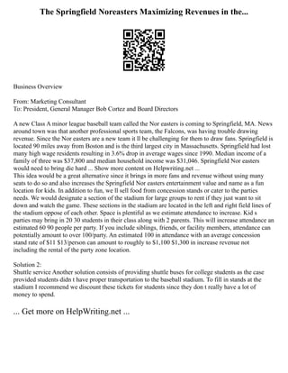 The Springfield Noreasters Maximizing Revenues in the...
Business Overview
From: Marketing Consultant
To: President, General Manager Bob Cortez and Board Directors
A new Class A minor league baseball team called the Nor easters is coming to Springfield, MA. News
around town was that another professional sports team, the Falcons, was having trouble drawing
revenue. Since the Nor easters are a new team it ll be challenging for them to draw fans. Springfield is
located 90 miles away from Boston and is the third largest city in Massachusetts. Springfield had lost
many high wage residents resulting in 3.6% drop in average wages since 1990. Median income of a
family of three was $37,800 and median household income was $31,046. Springfield Nor easters
would need to bring die hard ... Show more content on Helpwriting.net ...
This idea would be a great alternative since it brings in more fans and revenue without using many
seats to do so and also increases the Springfield Nor easters entertainment value and name as a fun
location for kids. In addition to fun, we ll sell food from concession stands or cater to the parties
needs. We would designate a section of the stadium for large groups to rent if they just want to sit
down and watch the game. These sections in the stadium are located in the left and right field lines of
the stadium oppose of each other. Space is plentiful as we estimate attendance to increase. Kid s
parties may bring in 20 30 students in their class along with 2 parents. This will increase attendance an
estimated 60 90 people per party. If you include siblings, friends, or facility members, attendance can
potentially amount to over 100/party. An estimated 100 in attendance with an average concession
stand rate of $11 $13/person can amount to roughly to $1,100 $1,300 in increase revenue not
including the rental of the party zone location.
Solution 2:
Shuttle service Another solution consists of providing shuttle buses for college students as the case
provided students didn t have proper transportation to the baseball stadium. To fill in stands at the
stadium I recommend we discount these tickets for students since they don t really have a lot of
money to spend.
... Get more on HelpWriting.net ...
 