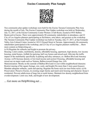 Encino Community Plan Sample
Two community plan update workshops were held for the Encino Tarzana Community Plan Area
during the month of July. The Encino Community Plan Update workshop was held on Wednesday,
July 12, 2017, at the Encino Community Center Women s Club Room, located at 4935 Balboa
Boulevard in Encino. There were approximately 88 community stakeholders in attendance, and 22
City of Los Angeles planners participating as facilitators, note takers, and greeters at the workshop.
The Tarzana Community Plan Update workshop was held on Tuesday, July 27, 2017, at San Fernando
Valley Arts Cultural Center, located at 18312 Oxnard Street in Tarzana. Approximately 44 community
stakeholders participated in the workshop, and 22 City of Los Angeles planners staffed the ... Show
more content on Helpwriting.net ...
(x18) Regulate the setbacks and height to promote the privacy.
Housing: Limit condos, multifamily, density, affordable housing, apartment, high density, low income
housing, rental homes, AirBnb for partying, half way homes and mixed used. Alleviate the traffic
impact of the multifamily specifically in parking and alley entrances, ex: Balboa Blvd and Amestoy
Avenue. (x29) Increase density or low/mod income and section 8 housing, affordable housing and
mixed use on major roads such as Ventura, Balboa toward Orange line. (x9)
Mansionization: Mostly on the eastside of Balboa Blvd and it is not within neighborhood character.
Restrict maxing of the square footage, size, scale, and height (No more than 2 story guest houses).
Mandate adequate setbacks, yards and spacing. Regulate the home style (no tract home style). (x14)
Preservation: Preserve Encino, its existing single family and ranch style housing and character. Keep it
residential. Prevent subdivision of large lots to multi homes. Maintain low density neighborhood from
overdevelopment. Limit size, bulk, and height of new development.
... Get more on HelpWriting.net ...
 
