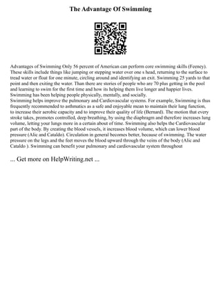 The Advantage Of Swimming
Advantages of Swimming Only 56 percent of American can perform core swimming skills (Feeney).
These skills include things like jumping or stepping water over one s head, returning to the surface to
tread water or float for one minute, circling around and identifying an exit. Swimming 25 yards to that
point and then exiting the water. Than there are stories of people who are 70 plus getting in the pool
and learning to swim for the first time and how its helping them live longer and happier lives.
Swimming has been helping people physically, mentally, and socially.
Swimming helps improve the pulmonary and Cardiovascular systems. For example, Swimming is thus
frequently recommended to asthmatics as a safe and enjoyable mean to maintain their lung function,
to increase their aerobic capacity and to improve their quality of life (Bernard). The motion that every
stroke takes, promotes controlled, deep breathing, by using the diaphragm and therefore increases lung
volume, letting your lungs more in a certain about of time. Swimming also helps the Cardiovascular
part of the body. By creating the blood vessels, it increases blood volume, which can lower blood
pressure (Alic and Cataldo). Circulation in general becomes better, because of swimming. The water
pressure on the legs and the feet moves the blood upward through the veins of the body (Alic and
Cataldo ). Swimming can benefit your pulmonary and cardiovascular system throughout
... Get more on HelpWriting.net ...
 