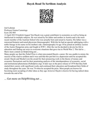 Hayek Road To Serfdom Analysis
Joel Lahman
Professor Emma Cummings
Econ 202 005
13 April 2015 Friedrich August Von Hayek was a great contributor to economics as well as being an
intellectual in multiple subjects. He was raised by his father and mother in Austria and is the most
recent member of the Austrian School who was actually born and raised in Austria. His father was a
renowned botanist and noted physician (famouspeople). With this he had an upscale upbringing with a
noble lineage in his name on his mothers side. (famouspeople) At age 18 he joined an artillery section
of the Austro Hungarian army and fought in WW1. After the war he decided to devote his life to
education and finding out ways to overcome situations that gave rise to World War 2. This led to ...
Show more content on Helpwriting.net ...
Many people say that this Nobel Prize is what rejuvenated Hayek s career. He was unable to mimic the
success of the road to serfdom and it was said that this put him in a depression until he accepted this
award. Hayek and Mydral won the award for their pioneering work in the theory of money and
economic fluctuations and for their penetrating analysis of the interdependence of economic, social
and institutional phenomena (Nobelprize.org). It later says in the press release of 1974 that they both
started their careers with significant works and continued their education and broadened their fields of
study throughout the years. He was 74 when he accepted the prize. Most people are known for
becoming more accepting of other ideas as they age; however Hayek is known for having radical ideas
towards the end of his
... Get more on HelpWriting.net ...
 