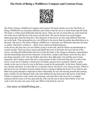 The Perks of Being a Wallflower Compare and Contrast Essay
The Perks of being a Wallflower Compare and Contrast The book and the movie for The Perks of
Being a Wallflower are extremely different, and I believe that the movie is much better than the book.
The book is written much differently than the movie. There are lots of scenes that are in the book but
not in the movie and that are in the movie not the book. The movie focuses less on the bigger,
depressing topics than the book does. The characters in the movie are also much different than they
are in the book. Their personalities are very different in the movie than the author described them as in
the book. The movie, The Perks of Being a Wallflower, is directed very differently than how the book
is written. The book is written in ... Show more content on Helpwriting.net ...
In the movie, the only time you see Charlie crying is at the end, when he blacks out and attempts to
commit suicide. There are many scenes and details that were in the book, but were left out of the
movie, one thing that differentiates the movie from the book, is the change in character s personalities
and the relationships between the characters. In the book, Candace and Charlie seem like they don t
get along extremely well. Like any brother and sister, they fight quite a lot and they get in many
arguments. But Candace seems like she is much meaner to him in the book than she is to him in the
movie. In the movie Candace is much nicer to Charlie, and just nicer in general. Patrick is quite
similar in the movie to how he was in the book, except for his personality. In the book, Patrick seems
less carefree and funny. It seems like he is a jokester, but he can also be very serious at times. While in
the movie he can t be taken seriously and he always is trying to lighten the mood. Even when he and
Brad were going through a rough spot in their relationship, he was still messing around and cracking
jokes. Charlie was the character that is the most different in the book and in the movie. In the book,
Charlie is portrayed as weak, nerdy and extremely awkward. But in the movie he is a tougher
character and he seems a lot less quiet and shy. One way the movie shows that Charlie is not very
weak is how he only cries once at the end. While in the book he cries all
... Get more on HelpWriting.net ...
 
