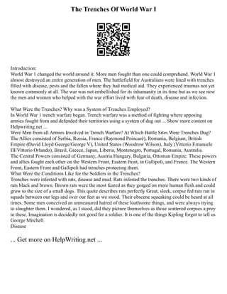 The Trenches Of World War I
Introduction:
World War 1 changed the world around it. More men fought than one could comprehend. World War 1
almost destroyed an entire generation of men. The battlefield for Australians were lined with trenches
filled with disease, pests and the fallen where they had medical aid. They experienced traumas not yet
known commonly at all. The war was not embellished for its inhumanity in its time but as we see now
the men and women who helped with the war effort lived with fear of death, disease and infection.
What Were the Trenches? Why was a System of Trenches Employed?
In World War 1 trench warfare began. Trench warfare was a method of fighting where apposing
armies fought from and defended their territories using a system of dug out ... Show more content on
Helpwriting.net ...
Were Men from all Armies Involved in Trench Warfare? At Which Battle Sites Were Trenches Dug?
The Allies consisted of Serbia, Russia, France (Raymond Poincarѐ), Romania, Belgium, British
Empire (David Lloyd George/George V), United States (Woodrow Wilson), Italy (Vittorio Emanuele
III/Vittorio Orlando), Brazil, Greece, Japan, Liberia, Montenegro, Portugal, Romania, Australia.
The Central Powers consisted of Germany, Austria Hungary, Bulgaria, Ottoman Empire. These powers
and allies fought each other on the Western Front, Eastern front, in Gallipoli, and France. The Western
Front, Eastern Front and Gallipoli had trenches protecting them.
What Were the Conditions Like for the Soldiers in the Trenches?
Trenches were infested with rats, disease and mud. Rats infested the trenches. There were two kinds of
rats black and brown. Brown rats were the most feared as they gorged on more human flesh and could
grow to the size of a small dogs. This quote describes rats perfectly Great, sleek, corpse fed rats ran in
squads between our legs and over our feet as we stood. Their obscene squeaking could be heard at all
times. Some men conceived an unmeasured hatred of these loathsome things, and were always trying
to slaughter them. I wondered, as I stood, did they picture themselves as those scattered corpses a prey
to these. Imagination is decidedly not good for a soldier. It is one of the things Kipling forgot to tell us
George Mitchell.
Disease
... Get more on HelpWriting.net ...
 