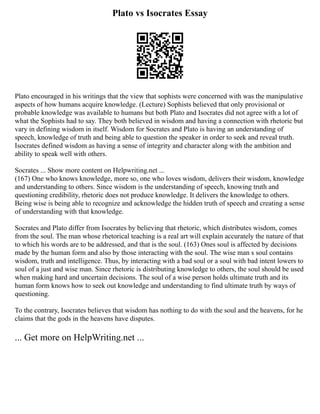 Plato vs Isocrates Essay
Plato encouraged in his writings that the view that sophists were concerned with was the manipulative
aspects of how humans acquire knowledge. (Lecture) Sophists believed that only provisional or
probable knowledge was available to humans but both Plato and Isocrates did not agree with a lot of
what the Sophists had to say. They both believed in wisdom and having a connection with rhetoric but
vary in defining wisdom in itself. Wisdom for Socrates and Plato is having an understanding of
speech, knowledge of truth and being able to question the speaker in order to seek and reveal truth.
Isocrates defined wisdom as having a sense of integrity and character along with the ambition and
ability to speak well with others.
Socrates ... Show more content on Helpwriting.net ...
(167) One who knows knowledge, more so, one who loves wisdom, delivers their wisdom, knowledge
and understanding to others. Since wisdom is the understanding of speech, knowing truth and
questioning credibility, rhetoric does not produce knowledge. It delivers the knowledge to others.
Being wise is being able to recognize and acknowledge the hidden truth of speech and creating a sense
of understanding with that knowledge.
Socrates and Plato differ from Isocrates by believing that rhetoric, which distributes wisdom, comes
from the soul. The man whose rhetorical teaching is a real art will explain accurately the nature of that
to which his words are to be addressed, and that is the soul. (163) Ones soul is affected by decisions
made by the human form and also by those interacting with the soul. The wise man s soul contains
wisdom, truth and intelligence. Thus, by interacting with a bad soul or a soul with bad intent lowers to
soul of a just and wise man. Since rhetoric is distributing knowledge to others, the soul should be used
when making hard and uncertain decisions. The soul of a wise person holds ultimate truth and its
human form knows how to seek out knowledge and understanding to find ultimate truth by ways of
questioning.
To the contrary, Isocrates believes that wisdom has nothing to do with the soul and the heavens, for he
claims that the gods in the heavens have disputes.
... Get more on HelpWriting.net ...
 