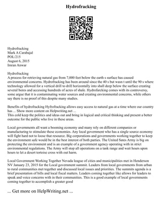 Hydrofracking
Hydrofracking
Mark A Carabajal
POL/215
August 6, 2015
Imran Anwar
Hydrofracking
A process for retrieving natural gas from 7,000 feet below the earth s surface has caused
environmental concerns. Hydrofracking has been around since the 40 s but wasn t until the 90 s where
technology allowed for a vertical drill to drill horizontally into shall deep below the surface creating
several bores and accessing hundreds of acres of shale. Hydrofarcking comes with its controversy,
some argue that it is contaminating water sources and creating environmental concerns, while others
say there is no proof of this despite many studies.
Benefits of hydrofracking Hyfrofracking allows easy access to natural gas at a time where our country
has ... Show more content on Helpwriting.net ...
This cold keep the politics and ideas out and bring in logical and critical thinking and present a better
outcome for the public who live in these areas.
Local governments all want a booming economy and many rely on different companies or
manufacturing to stimulate these economies. Any local government who has a single source economy
will fight hard not to loose that resource. Big corporations and governments working together to keep
the environment safe would be in the best interest of both parties. The United Sates Army is big on
protecting the environment and is an example of a government agency operating with in strict
environmental regulations. The Army will stop all operations on a tank range and wait hours upon
hours to let a desert tortoise cross with out harm.
Local Government Working Together Nevada league of cities and municipalities met in Henderson
NV January 23, 2015 for the Local government summit. Leaders from local governments from urban
to rural communities met together and discussed local issues and priorities. The summits agenda is a
brief presentation of bills and local fiscal matters. Leaders coming together like allows for leaders to
speak and voice concerns with in their communities. This is a good example of local governments
coming together to accomplish a greater good
... Get more on HelpWriting.net ...
 