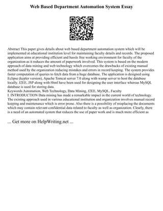 Web Based Department Automation System Essay
Abstract This paper gives details about web based department automation system which will be
implemented at educational institution level for maintaining faculty details and records. The proposed
application aims at providing efficient and hassle free working environment for faculty of the
organization as it reduces the amount of paperwork involved. This system is based on the modern
approach of data mining and web technology which overcomes the drawbacks of existing manual
method used by the organization reducing mistakes and errors in record keeping. The system provides
faster computation of queries to fetch data from a huge database. The application is designed using
Eclipse (kepler version), Apache Tomcat server 7.0 along with wamp server to host the database
locally. J2EE, JSP along with Html have been used for designing the user interface whereas MySQL
database is used for storing data.
Keywords Automation, Web Technology, Data Mining, J2EE, MySQL, Faculty
I. INTRODUCTION Data mining has made a remarkable impact in the current world of technology.
The existing approach used in various educational institution and organization involves manual record
keeping and maintenance which is error prone. Also there is a possibility of misplacing the documents
which may contain relevant confidential data related to faculty as well as organization. Clearly, there
is a need of an automated system that reduces the use of paper work and is much more efficient as
... Get more on HelpWriting.net ...
 