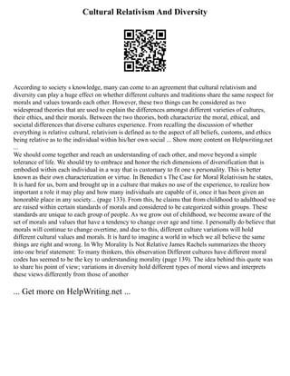Cultural Relativism And Diversity
According to society s knowledge, many can come to an agreement that cultural relativism and
diversity can play a huge effect on whether different cultures and traditions share the same respect for
morals and values towards each other. However, these two things can be considered as two
widespread theories that are used to explain the differences amongst different varieties of cultures,
their ethics, and their morals. Between the two theories, both characterize the moral, ethical, and
societal differences that diverse cultures experience. From recalling the discussion of whether
everything is relative cultural, relativism is defined as to the aspect of all beliefs, customs, and ethics
being relative as to the individual within his/her own social ... Show more content on Helpwriting.net
...
We should come together and reach an understanding of each other, and move beyond a simple
tolerance of life. We should try to embrace and honor the rich dimensions of diversification that is
embodied within each individual in a way that is customary to fit one s personality. This is better
known as their own characterization or virtue. In Benedict s The Case for Moral Relativism he states,
It is hard for us, born and brought up in a culture that makes no use of the experience, to realize how
important a role it may play and how many individuals are capable of it, once it has been given an
honorable place in any society... (page 133). From this, he claims that from childhood to adulthood we
are raised within certain standards of morals and considered to be categorized within groups. These
standards are unique to each group of people. As we grow out of childhood, we become aware of the
set of morals and values that have a tendency to change over age and time. I personally do believe that
morals will continue to change overtime, and due to this, different culture variations will hold
different cultural values and morals. It is hard to imagine a world in which we all believe the same
things are right and wrong. In Why Morality Is Not Relative James Rachels summarizes the theory
into one brief statement: To many thinkers, this observation Different cultures have different moral
codes has seemed to be the key to understanding morality (page 139). The idea behind this quote was
to share his point of view; variations in diversity hold different types of moral views and interprets
these views differently from those of another
... Get more on HelpWriting.net ...
 