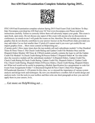 Itec 630 Final Examination Complete Solution Spring 2015...
ITEC 630 Final Examination complete solution Spring 2015 Final Exam Click Link Below To Buy:
http://hwcampus.com/shop/itec 630 final exm/ Or Visit www.hwcampus.com Please read these
instructions carefully. Failure to correctly follow them will adversely impact your grade. This exam is
open book, open notes. Do not discuss any aspect of this exam with anyone else no discussions in
conferences, no emails to me I will grade the exams on line, therefore: Do not include any extraneous
graphics that do not directly contribute to your answer Answer on the PowerPoint slides provided you
may add slides Use no font smaller than 12 pitch (if I cannot read it you won t get credit) Do not
import graphics from ... Show more content on Helpwriting.net ...
(5 points each) 1.How many times does the top module call each subordinate module? A.One Hundred
Times B.Three Times C.The Check Credit Rating and Update Credit File Modules Once and the
Dispatch Orders Module 100 Times ● 2.Which module actually contains the logic to call the Update
Credit File Module? A.Check Credit Rating B.Process Orders C.Dispatch Orders ● 3.In what order
does the executive module call the subordinate modules? A.Dispatch Orders, Update Credit File,
Check Credit Rating B.Check Credit Rating, Update Credit File, Dispatch Orders C.Update Credit
File, Check Credit Rating, Dispatch Orders D.Process Orders, Check Credit Rating, Dispatch Orders
● 4.What tool would not be useful in preparing a Module Specification for a programmer to code Get
Exam From Assignments Folder ? A.Structured English B.Flow Chart C.Data Flow Diagram
D.Pseudocode Question 5: (20 points) In this class, we ve stressed the importance of various system
analysis and design tools and techniques. By now you should have a toolbox full of useful design and
analysis tools. List the tools in your toolbox and then write one short paragraph on how you can/will
apply them in your careers, lives,
... Get more on HelpWriting.net ...
 
