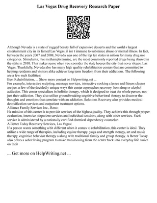 Las Vegas Drug Recovery Research Paper
Although Nevada is a state of rugged beauty full of expansive desserts and the world s largest
entertainment city in its famed Las Vegas, it isn t immune to substance abuse or mental illness. In fact,
between the years 2007 and 2008, Nevada was one of the top ten states in nation for many drug use
categories. Stimulants, like methamphetamine, are the most commonly reported drugs being abused in
the state in 2010. This makes sense when you consider the state houses the city that never sleeps, Las
Vegas. Thankfully, Nevada also has many high quality rehabilitation centers that are committed to
helping residents and visitors alike achieve long term freedom from their addictions. The following
are a few such facilities:
Best Rehabilitation, ... Show more content on Helpwriting.net ...
For example, interactive sculpting, massage services, interactive cooking classes and fitness classes
are just a few of the decidedly unique ways this center approaches recovery from drug or alcohol
addiction. This center specializes in holistic therapy, which is designed to treat the whole person, not
just their addiction. They also utilize groundbreaking cognitive behavioral therapy to discover the
thoughts and emotions that correlate with an addiction. Solutions Recovery also provides medical
detoxification services and outpatient treatment options.
Alliance Family Services Inc., Reno:
He mission of this center is to provide services of the highest quality. They achieve this through proper
evaluation, intensive outpatient services and individual sessions, along with other services. Each
service is administered by a nationally certified chemical dependency counselor.
A Better Today Recovery Services, Las Vegas:
If a person wants something a bit different when it comes to rehabilitation, this center is ideal. They
utilize a wide range of therapies, including equine therapy, yoga and strength therapy, art and music
therapy, cognitive behavior therapy a along with traditional family and group therapy. A Better Today
also offers a sober living program to make transitioning from the center back into everyday life easier
on their
... Get more on HelpWriting.net ...
 