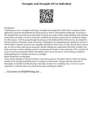 Strengths And Strengths Of An Individual
Introduction
Capitalizing on one s strengths and using a strengths based approach, rather than a weakness based
approach to personal development has been proven to lead to extraordinary leadership. Focusing on
the strengths that one holds as an individual will help one create a better understanding of the intrinsic
motivations one holds, as well as emote the confident and realistic actions that are needed by leaders.
For this reason, I will be going through the process of the Reflected Best Self exercise, developed by
the Ross School of Business at the University of Michigan. By undertaking this significant exercise, I
will be able to immerse myself in my strengths and find out what I have to offer myself, those close to
me, as well as future and current associates, thereby helping me understand what kind of leader I am
at the moment as well as finding out how I can become the leader I want to become. This in itself will
serve as my best self portrait which will identify who I am at my best as well as being a conduit to
understanding how to further develop my strengths.
Initial Perspective on Strengths
I have always thought of myself as being a very precise person. No matter what it is that I am doing,
whether it be cleaning around the house, or doing my homework, I always take the time to do it
thoroughly. I am able to do this because I develop a routine for everything I do, even if it is a new
experience. I associate this to my need for having everything be orderly
... Get more on HelpWriting.net ...
 