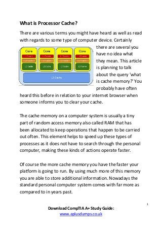 1
Download CompTIA A+ Study Guide:
www.aplusdumps.co.uk
What is Processor Cache?
There are various terms you might have heard as well as read
with regards to some type of computer device. Certainly
there are several you
have no idea what
they mean. This article
is planning to talk
about the query 'what
is cache memory?' You
probably have often
heard this before in relation to your internet browser when
someone informs you to clear your cache.
The cache memory on a computer system is usually a tiny
part of random access memory also called RAM that has
been allocated to keep operations that happen to be carried
out often. This element helps to speed up these types of
processes as it does not have to search through the personal
computer, making these kinds of actions operate faster.
Of course the more cache memory you have the faster your
platform is going to run. By using much more of this memory
you are able to store additional information. Nowadays the
standard personal computer system comes with far more as
compared to in years past.
 