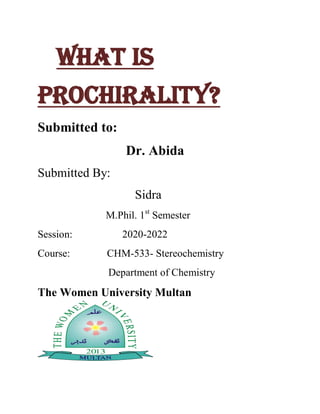 What is
Prochirality?
Submitted to:
Dr. Abida
Submitted By:
Sidra
M.Phil. 1st
Semester
Session: 2020-2022
Course: CHM-533- Stereochemistry
Department of Chemistry
The Women University Multan
 