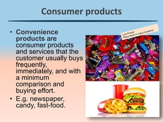 Consumer products
• Convenience
products are
consumer products
and services that the
customer usually buys
frequently,
immediately, and with
a minimum
comparison and
buying effort.
• E.g. newspaper,
candy, fast-food.
 