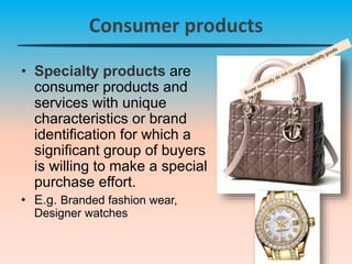 Consumer products
• Specialty products are
consumer products and
services with unique
characteristics or brand
identification for which a
significant group of buyers
is willing to make a special
purchase effort.
• E.g. Branded fashion wear,
Designer watches
 