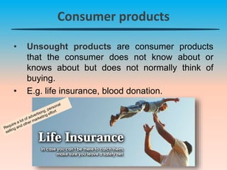 Consumer products
• Unsought products are consumer products
that the consumer does not know about or
knows about but does not normally think of
buying.
• E.g. life insurance, blood donation.
 