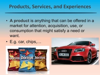 Products, Services, and Experiences
• A product is anything that can be offered in a
market for attention, acquisition, use, or
consumption that might satisfy a need or
want.
• E.g. car, chips,…
 