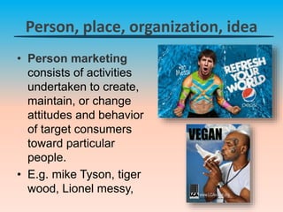 Person, place, organization, idea
• Person marketing
consists of activities
undertaken to create,
maintain, or change
attitudes and behavior
of target consumers
toward particular
people.
• E.g. mike Tyson, tiger
wood, Lionel messy,
 