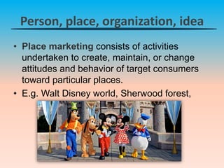 Person, place, organization, idea
• Place marketing consists of activities
undertaken to create, maintain, or change
attitudes and behavior of target consumers
toward particular places.
• E.g. Walt Disney world, Sherwood forest,
 