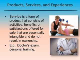 Products, Services, and Experiences
• Service is a form of
product that consists of
activities, benefits, or
satisfactions offered for
sale that are essentially
intangible and do not
result in ownership.
• E.g., Doctor’s exam,
personal training.
 