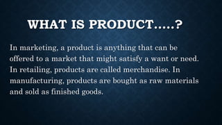 WHAT IS PRODUCT…..?
In marketing, a product is anything that can be
offered to a market that might satisfy a want or need.
In retailing, products are called merchandise. In
manufacturing, products are bought as raw materials
and sold as finished goods.
 