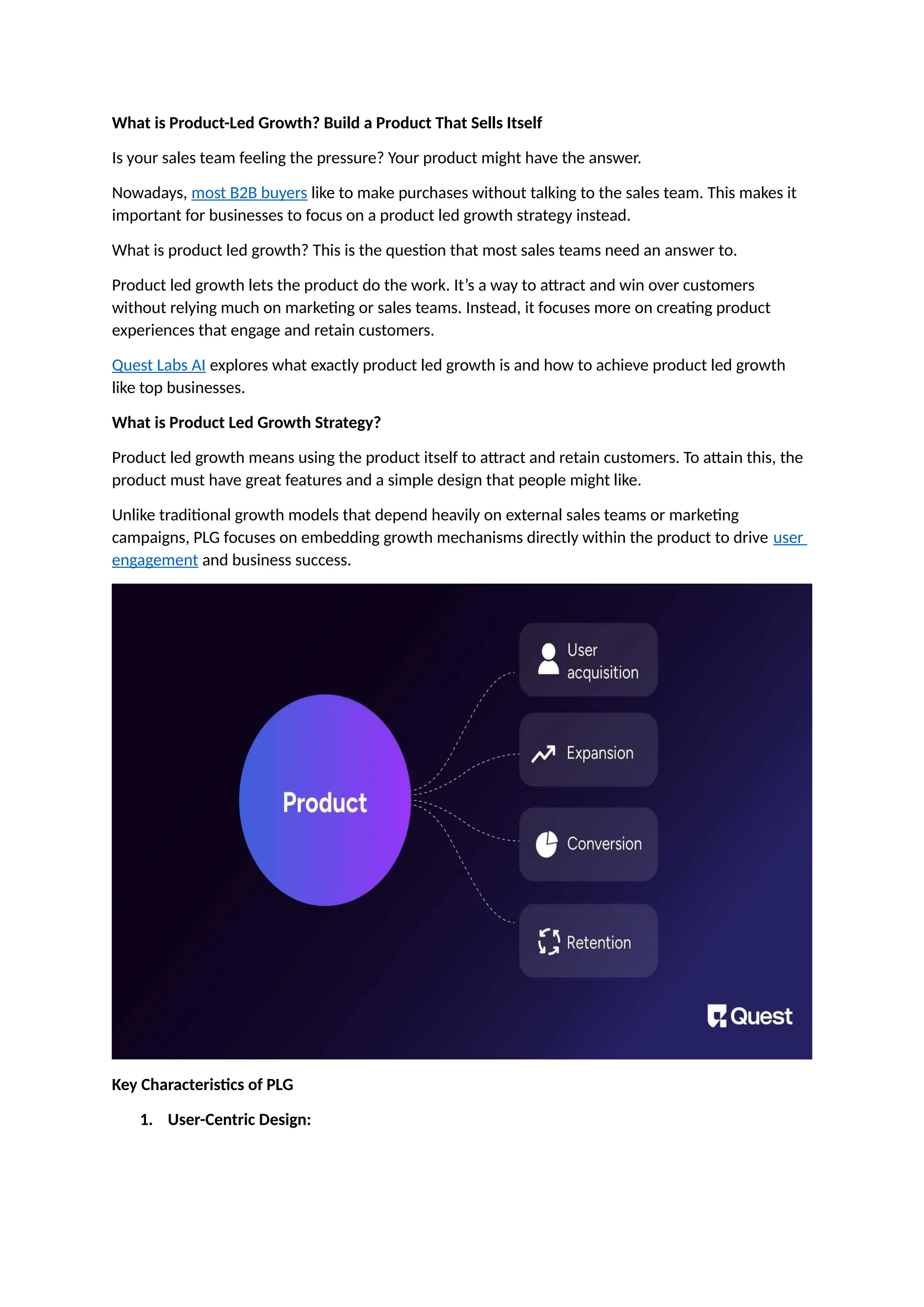 What is Product-Led Growth? Build a Product That Sells Itself
Is your sales team feeling the pressure? Your product might have the answer.
Nowadays, most B2B buyers like to make purchases without talking to the sales team. This makes it
important for businesses to focus on a product led growth strategy instead.
What is product led growth? This is the question that most sales teams need an answer to.
Product led growth lets the product do the work. It’s a way to attract and win over customers
without relying much on marketing or sales teams. Instead, it focuses more on creating product
experiences that engage and retain customers.
Quest Labs AI explores what exactly product led growth is and how to achieve product led growth
like top businesses.
What is Product Led Growth Strategy?
Product led growth means using the product itself to attract and retain customers. To attain this, the
product must have great features and a simple design that people might like.
Unlike traditional growth models that depend heavily on external sales teams or marketing
campaigns, PLG focuses on embedding growth mechanisms directly within the product to drive user
engagement and business success.
Key Characteristics of PLG
1. User-Centric Design:
 