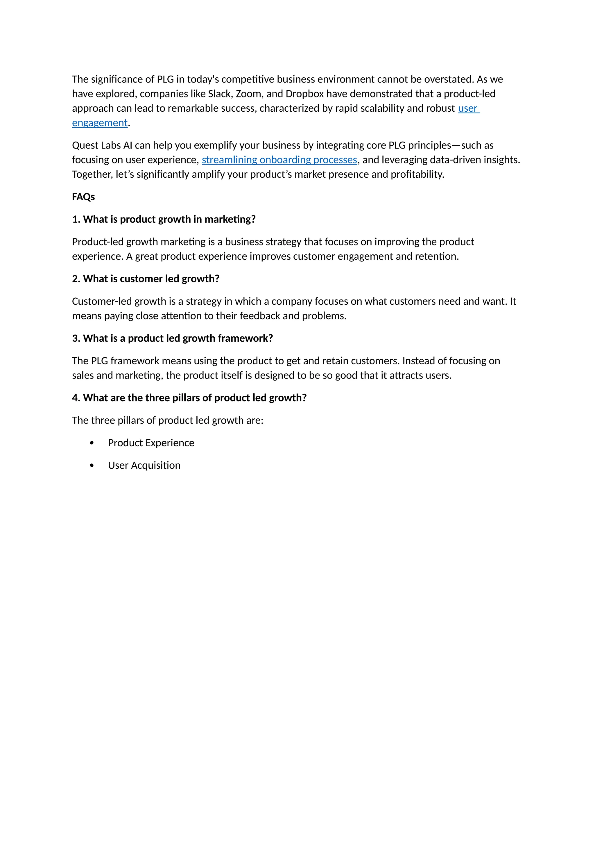 The significance of PLG in today's competitive business environment cannot be overstated. As we
have explored, companies like Slack, Zoom, and Dropbox have demonstrated that a product-led
approach can lead to remarkable success, characterized by rapid scalability and robust user
engagement.
Quest Labs AI can help you exemplify your business by integrating core PLG principles—such as
focusing on user experience, streamlining onboarding processes, and leveraging data-driven insights.
Together, let’s significantly amplify your product’s market presence and profitability.
FAQs
1. What is product growth in marketing?
Product-led growth marketing is a business strategy that focuses on improving the product
experience. A great product experience improves customer engagement and retention.
2. What is customer led growth?
Customer-led growth is a strategy in which a company focuses on what customers need and want. It
means paying close attention to their feedback and problems.
3. What is a product led growth framework?
The PLG framework means using the product to get and retain customers. Instead of focusing on
sales and marketing, the product itself is designed to be so good that it attracts users.
4. What are the three pillars of product led growth?
The three pillars of product led growth are:
 Product Experience
 User Acquisition
 