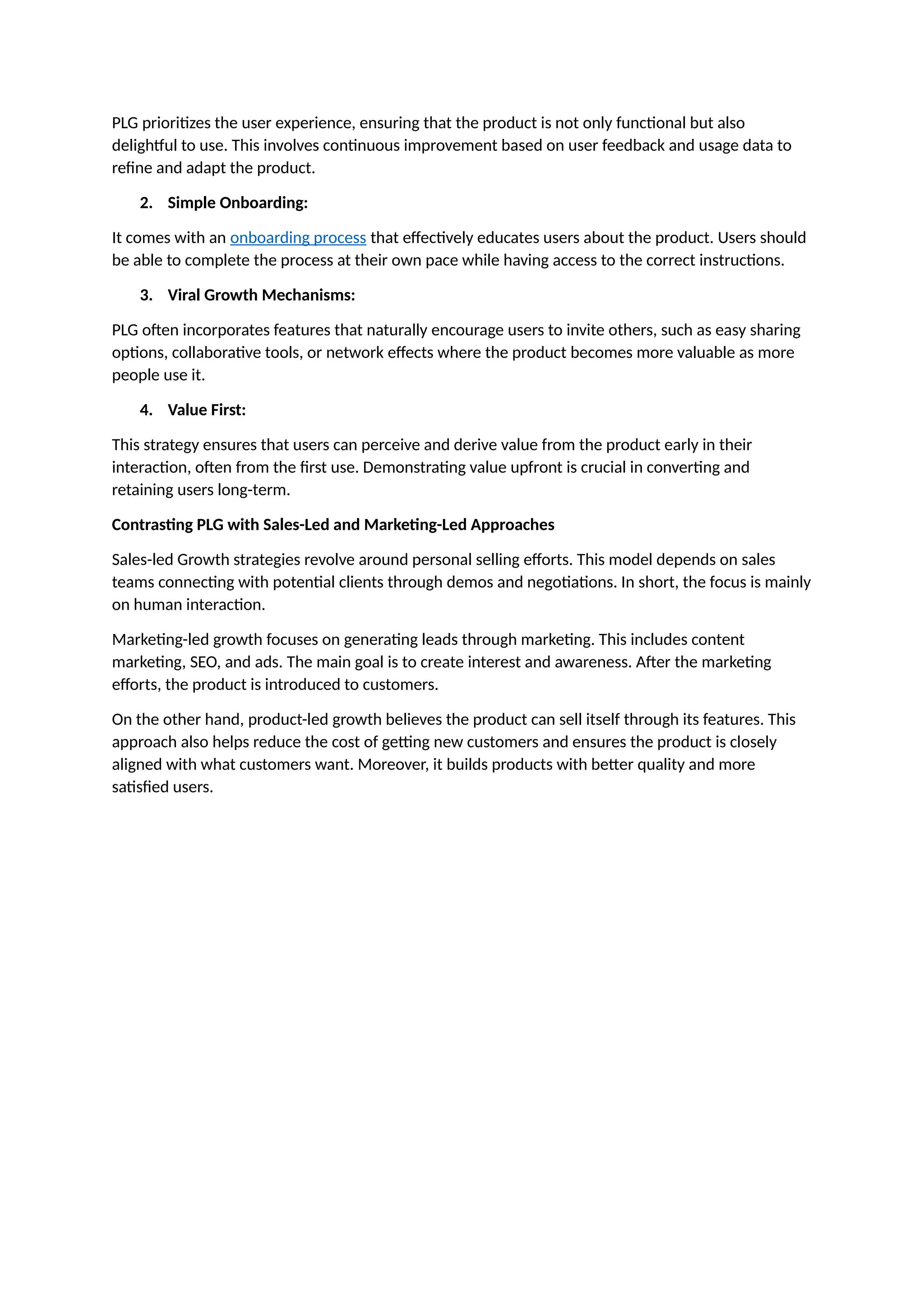 PLG prioritizes the user experience, ensuring that the product is not only functional but also
delightful to use. This involves continuous improvement based on user feedback and usage data to
refine and adapt the product.
2. Simple Onboarding:
It comes with an onboarding process that effectively educates users about the product. Users should
be able to complete the process at their own pace while having access to the correct instructions.
3. Viral Growth Mechanisms:
PLG often incorporates features that naturally encourage users to invite others, such as easy sharing
options, collaborative tools, or network effects where the product becomes more valuable as more
people use it.
4. Value First:
This strategy ensures that users can perceive and derive value from the product early in their
interaction, often from the first use. Demonstrating value upfront is crucial in converting and
retaining users long-term.
Contrasting PLG with Sales-Led and Marketing-Led Approaches
Sales-led Growth strategies revolve around personal selling efforts. This model depends on sales
teams connecting with potential clients through demos and negotiations. In short, the focus is mainly
on human interaction.
Marketing-led growth focuses on generating leads through marketing. This includes content
marketing, SEO, and ads. The main goal is to create interest and awareness. After the marketing
efforts, the product is introduced to customers.
On the other hand, product-led growth believes the product can sell itself through its features. This
approach also helps reduce the cost of getting new customers and ensures the product is closely
aligned with what customers want. Moreover, it builds products with better quality and more
satisfied users.
 