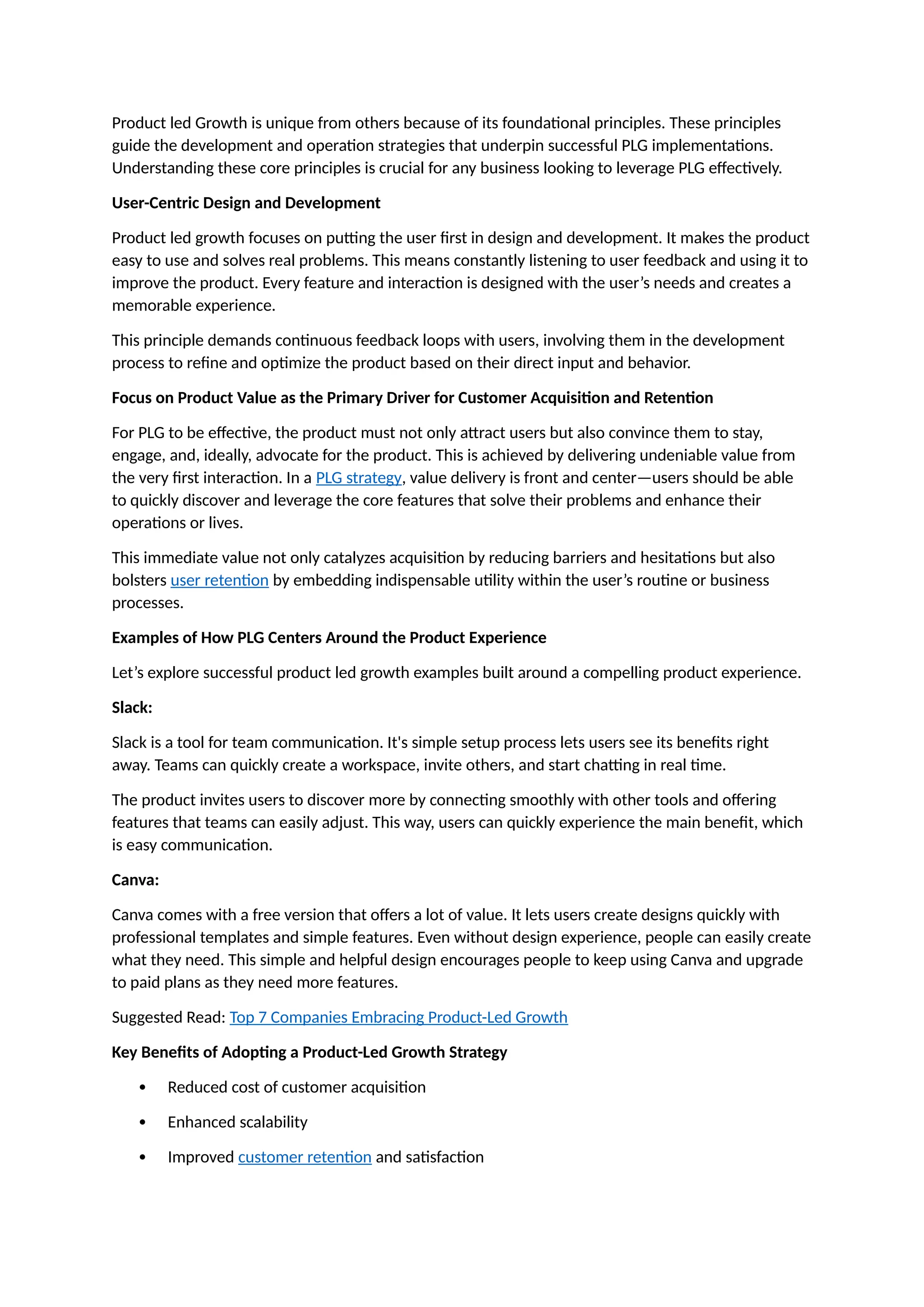 Product led Growth is unique from others because of its foundational principles. These principles
guide the development and operation strategies that underpin successful PLG implementations.
Understanding these core principles is crucial for any business looking to leverage PLG effectively.
User-Centric Design and Development
Product led growth focuses on putting the user first in design and development. It makes the product
easy to use and solves real problems. This means constantly listening to user feedback and using it to
improve the product. Every feature and interaction is designed with the user’s needs and creates a
memorable experience.
This principle demands continuous feedback loops with users, involving them in the development
process to refine and optimize the product based on their direct input and behavior.
Focus on Product Value as the Primary Driver for Customer Acquisition and Retention
For PLG to be effective, the product must not only attract users but also convince them to stay,
engage, and, ideally, advocate for the product. This is achieved by delivering undeniable value from
the very first interaction. In a PLG strategy, value delivery is front and center—users should be able
to quickly discover and leverage the core features that solve their problems and enhance their
operations or lives.
This immediate value not only catalyzes acquisition by reducing barriers and hesitations but also
bolsters user retention by embedding indispensable utility within the user’s routine or business
processes.
Examples of How PLG Centers Around the Product Experience
Let’s explore successful product led growth examples built around a compelling product experience.
Slack:
Slack is a tool for team communication. It's simple setup process lets users see its benefits right
away. Teams can quickly create a workspace, invite others, and start chatting in real time.
The product invites users to discover more by connecting smoothly with other tools and offering
features that teams can easily adjust. This way, users can quickly experience the main benefit, which
is easy communication.
Canva:
Canva comes with a free version that offers a lot of value. It lets users create designs quickly with
professional templates and simple features. Even without design experience, people can easily create
what they need. This simple and helpful design encourages people to keep using Canva and upgrade
to paid plans as they need more features.
Suggested Read: Top 7 Companies Embracing Product-Led Growth
Key Benefits of Adopting a Product-Led Growth Strategy
 Reduced cost of customer acquisition
 Enhanced scalability
 Improved customer retention and satisfaction
 
