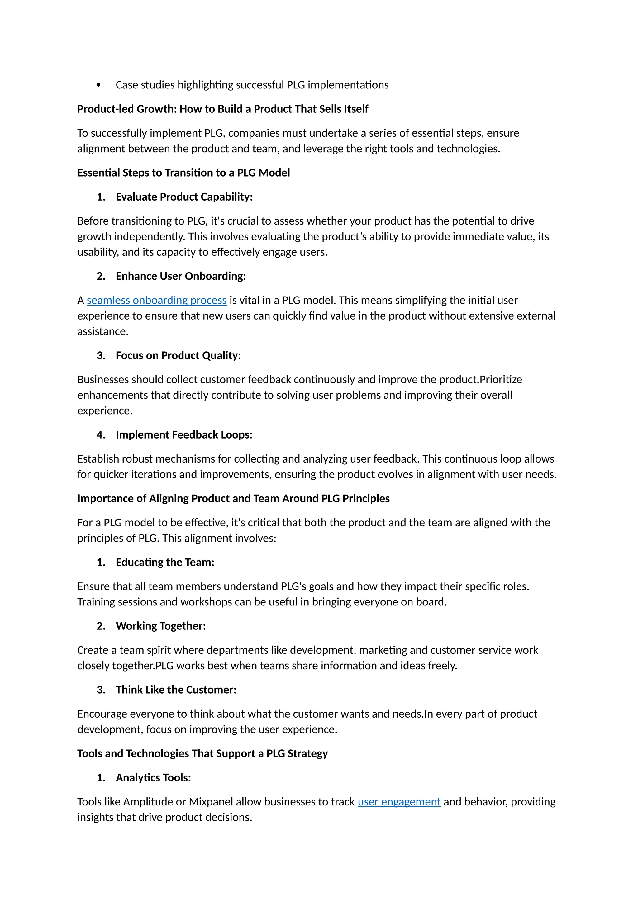  Case studies highlighting successful PLG implementations
Product-led Growth: How to Build a Product That Sells Itself
To successfully implement PLG, companies must undertake a series of essential steps, ensure
alignment between the product and team, and leverage the right tools and technologies.
Essential Steps to Transition to a PLG Model
1. Evaluate Product Capability:
Before transitioning to PLG, it's crucial to assess whether your product has the potential to drive
growth independently. This involves evaluating the product’s ability to provide immediate value, its
usability, and its capacity to effectively engage users.
2. Enhance User Onboarding:
A seamless onboarding process is vital in a PLG model. This means simplifying the initial user
experience to ensure that new users can quickly find value in the product without extensive external
assistance.
3. Focus on Product Quality:
Businesses should collect customer feedback continuously and improve the product.Prioritize
enhancements that directly contribute to solving user problems and improving their overall
experience.
4. Implement Feedback Loops:
Establish robust mechanisms for collecting and analyzing user feedback. This continuous loop allows
for quicker iterations and improvements, ensuring the product evolves in alignment with user needs.
Importance of Aligning Product and Team Around PLG Principles
For a PLG model to be effective, it's critical that both the product and the team are aligned with the
principles of PLG. This alignment involves:
1. Educating the Team:
Ensure that all team members understand PLG's goals and how they impact their specific roles.
Training sessions and workshops can be useful in bringing everyone on board.
2. Working Together:
Create a team spirit where departments like development, marketing and customer service work
closely together.PLG works best when teams share information and ideas freely.
3. Think Like the Customer:
Encourage everyone to think about what the customer wants and needs.In every part of product
development, focus on improving the user experience.
Tools and Technologies That Support a PLG Strategy
1. Analytics Tools:
Tools like Amplitude or Mixpanel allow businesses to track user engagement and behavior, providing
insights that drive product decisions.
 