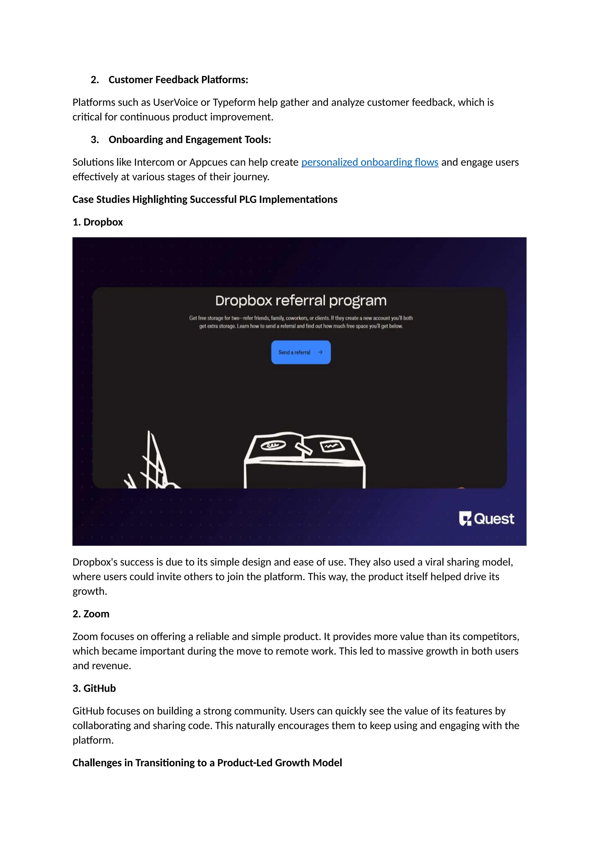 2. Customer Feedback Platforms:
Platforms such as UserVoice or Typeform help gather and analyze customer feedback, which is
critical for continuous product improvement.
3. Onboarding and Engagement Tools:
Solutions like Intercom or Appcues can help create personalized onboarding flows and engage users
effectively at various stages of their journey.
Case Studies Highlighting Successful PLG Implementations
1. Dropbox
Dropbox's success is due to its simple design and ease of use. They also used a viral sharing model,
where users could invite others to join the platform. This way, the product itself helped drive its
growth.
2. Zoom
Zoom focuses on offering a reliable and simple product. It provides more value than its competitors,
which became important during the move to remote work. This led to massive growth in both users
and revenue.
3. GitHub
GitHub focuses on building a strong community. Users can quickly see the value of its features by
collaborating and sharing code. This naturally encourages them to keep using and engaging with the
platform.
Challenges in Transitioning to a Product-Led Growth Model
 