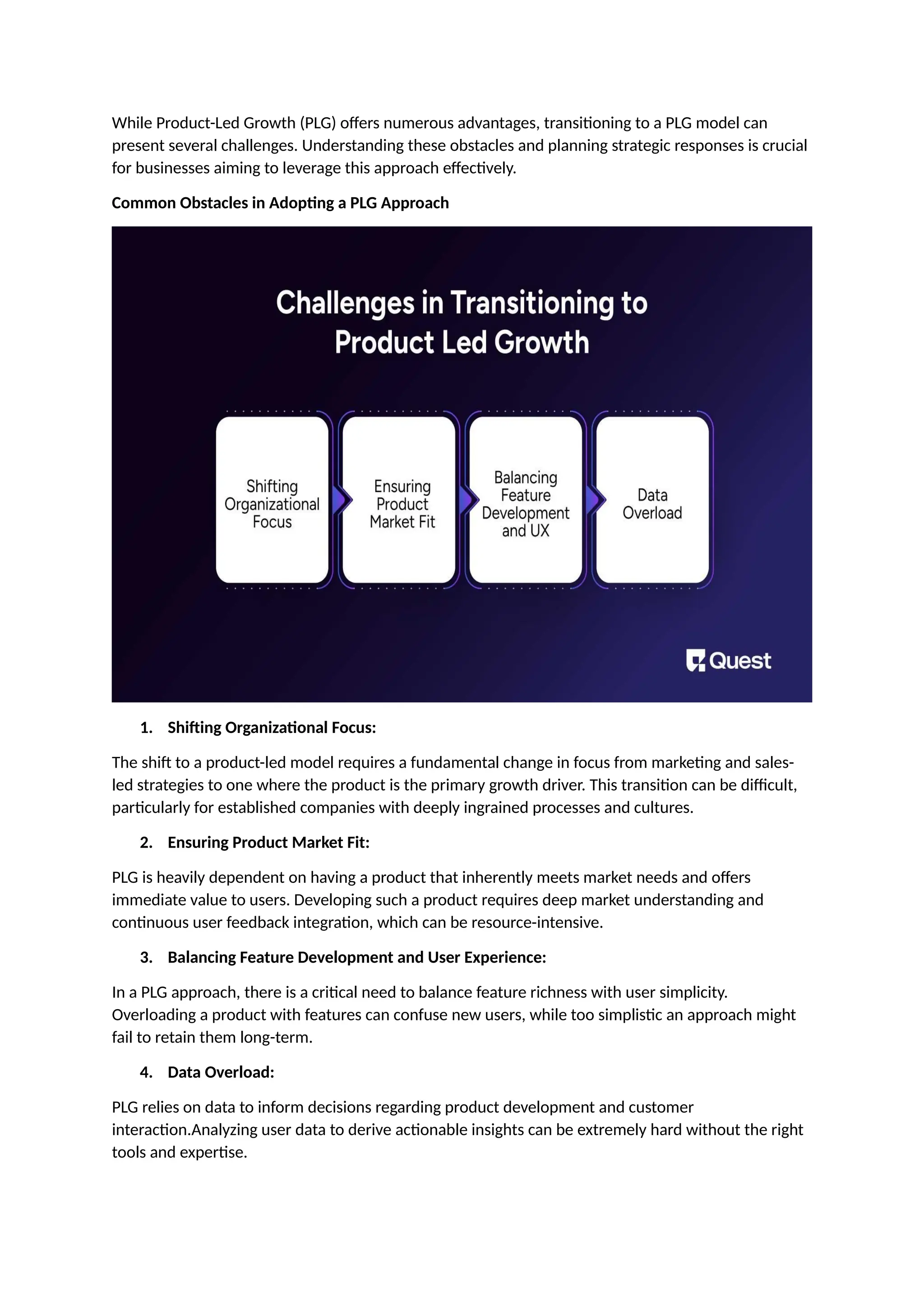 While Product-Led Growth (PLG) offers numerous advantages, transitioning to a PLG model can
present several challenges. Understanding these obstacles and planning strategic responses is crucial
for businesses aiming to leverage this approach effectively.
Common Obstacles in Adopting a PLG Approach
1. Shifting Organizational Focus:
The shift to a product-led model requires a fundamental change in focus from marketing and sales-
led strategies to one where the product is the primary growth driver. This transition can be difficult,
particularly for established companies with deeply ingrained processes and cultures.
2. Ensuring Product Market Fit:
PLG is heavily dependent on having a product that inherently meets market needs and offers
immediate value to users. Developing such a product requires deep market understanding and
continuous user feedback integration, which can be resource-intensive.
3. Balancing Feature Development and User Experience:
In a PLG approach, there is a critical need to balance feature richness with user simplicity.
Overloading a product with features can confuse new users, while too simplistic an approach might
fail to retain them long-term.
4. Data Overload:
PLG relies on data to inform decisions regarding product development and customer
interaction.Analyzing user data to derive actionable insights can be extremely hard without the right
tools and expertise.
 