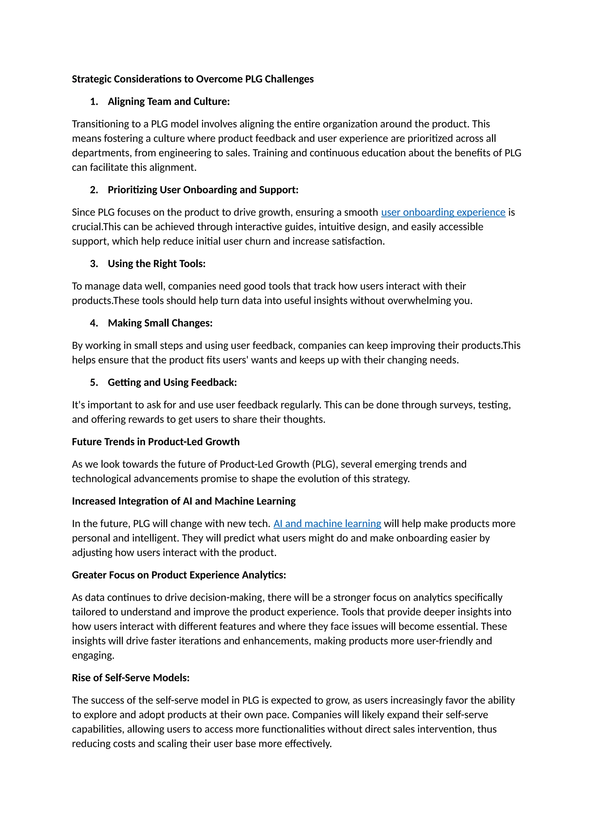 Strategic Considerations to Overcome PLG Challenges
1. Aligning Team and Culture:
Transitioning to a PLG model involves aligning the entire organization around the product. This
means fostering a culture where product feedback and user experience are prioritized across all
departments, from engineering to sales. Training and continuous education about the benefits of PLG
can facilitate this alignment.
2. Prioritizing User Onboarding and Support:
Since PLG focuses on the product to drive growth, ensuring a smooth user onboarding experience is
crucial.This can be achieved through interactive guides, intuitive design, and easily accessible
support, which help reduce initial user churn and increase satisfaction.
3. Using the Right Tools:
To manage data well, companies need good tools that track how users interact with their
products.These tools should help turn data into useful insights without overwhelming you.
4. Making Small Changes:
By working in small steps and using user feedback, companies can keep improving their products.This
helps ensure that the product fits users' wants and keeps up with their changing needs.
5. Getting and Using Feedback:
It's important to ask for and use user feedback regularly. This can be done through surveys, testing,
and offering rewards to get users to share their thoughts.
Future Trends in Product-Led Growth
As we look towards the future of Product-Led Growth (PLG), several emerging trends and
technological advancements promise to shape the evolution of this strategy.
Increased Integration of AI and Machine Learning
In the future, PLG will change with new tech. AI and machine learning will help make products more
personal and intelligent. They will predict what users might do and make onboarding easier by
adjusting how users interact with the product.
Greater Focus on Product Experience Analytics:
As data continues to drive decision-making, there will be a stronger focus on analytics specifically
tailored to understand and improve the product experience. Tools that provide deeper insights into
how users interact with different features and where they face issues will become essential. These
insights will drive faster iterations and enhancements, making products more user-friendly and
engaging.
Rise of Self-Serve Models:
The success of the self-serve model in PLG is expected to grow, as users increasingly favor the ability
to explore and adopt products at their own pace. Companies will likely expand their self-serve
capabilities, allowing users to access more functionalities without direct sales intervention, thus
reducing costs and scaling their user base more effectively.
 