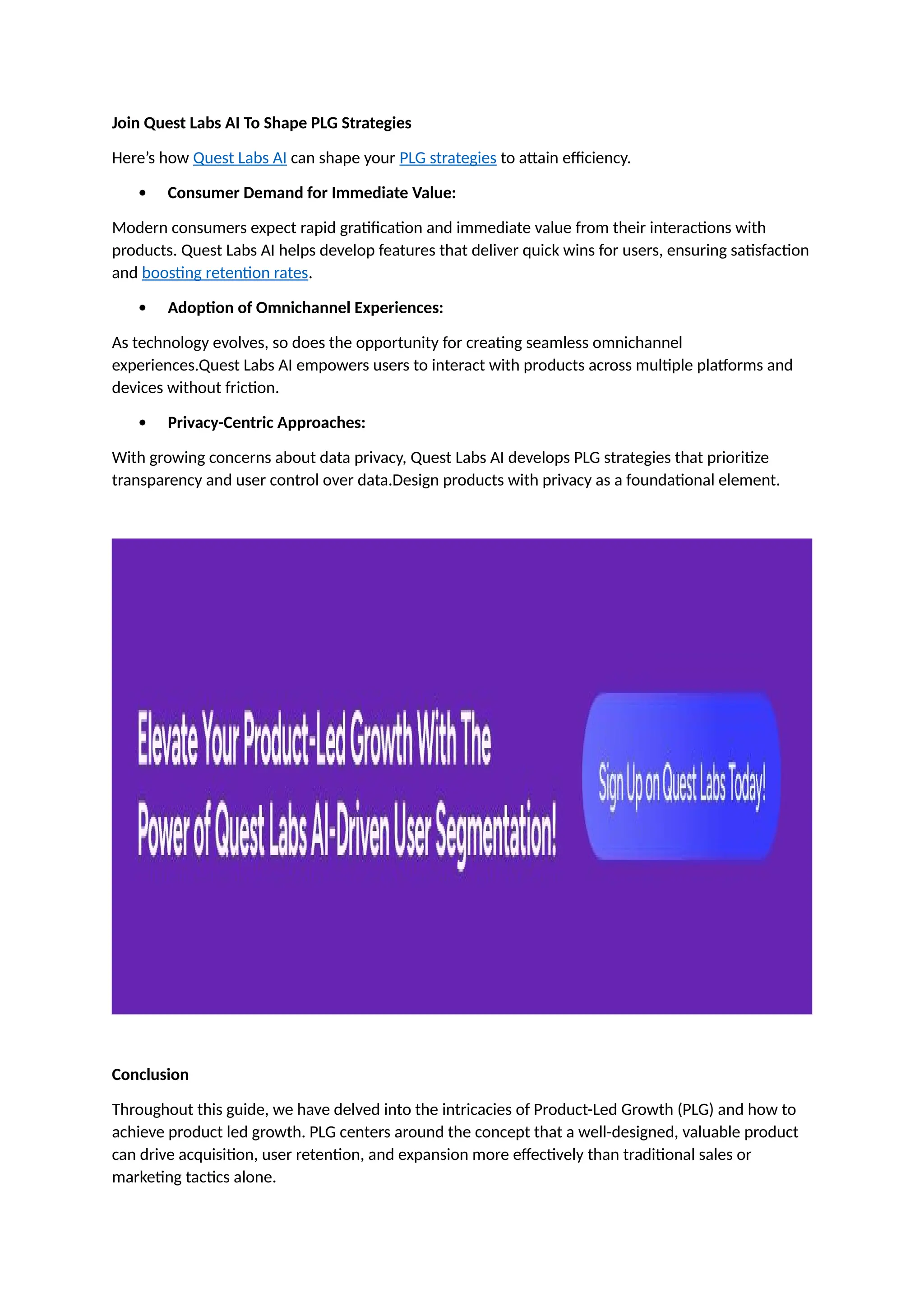 Join Quest Labs AI To Shape PLG Strategies
Here’s how Quest Labs AI can shape your PLG strategies to attain efficiency.
 Consumer Demand for Immediate Value:
Modern consumers expect rapid gratification and immediate value from their interactions with
products. Quest Labs AI helps develop features that deliver quick wins for users, ensuring satisfaction
and boosting retention rates.
 Adoption of Omnichannel Experiences:
As technology evolves, so does the opportunity for creating seamless omnichannel
experiences.Quest Labs AI empowers users to interact with products across multiple platforms and
devices without friction.
 Privacy-Centric Approaches:
With growing concerns about data privacy, Quest Labs AI develops PLG strategies that prioritize
transparency and user control over data.Design products with privacy as a foundational element.
Conclusion
Throughout this guide, we have delved into the intricacies of Product-Led Growth (PLG) and how to
achieve product led growth. PLG centers around the concept that a well-designed, valuable product
can drive acquisition, user retention, and expansion more effectively than traditional sales or
marketing tactics alone.
 