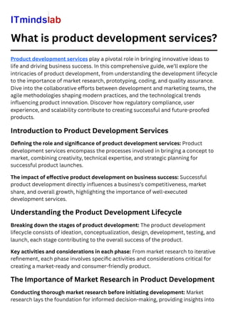 What is product development services?
Product development services play a pivotal role in bringing innovative ideas to
life and driving business success. In this comprehensive guide, we’ll explore the
intricacies of product development, from understanding the development lifecycle
to the importance of market research, prototyping, coding, and quality assurance.
Dive into the collaborative efforts between development and marketing teams, the
agile methodologies shaping modern practices, and the technological trends
influencing product innovation. Discover how regulatory compliance, user
experience, and scalability contribute to creating successful and future-proofed
products.
Introduction to Product Development Services
Defining the role and significance of product development services: Product
development services encompass the processes involved in bringing a concept to
market, combining creativity, technical expertise, and strategic planning for
successful product launches.
The impact of effective product development on business success: Successful
product development directly influences a business’s competitiveness, market
share, and overall growth, highlighting the importance of well-executed
development services.
Understanding the Product Development Lifecycle
Breaking down the stages of product development: The product development
lifecycle consists of ideation, conceptualization, design, development, testing, and
launch, each stage contributing to the overall success of the product.
Key activities and considerations in each phase: From market research to iterative
refinement, each phase involves specific activities and considerations critical for
creating a market-ready and consumer-friendly product.
The Importance of Market Research in Product Development
Conducting thorough market research before initiating development: Market
research lays the foundation for informed decision-making, providing insights into
 