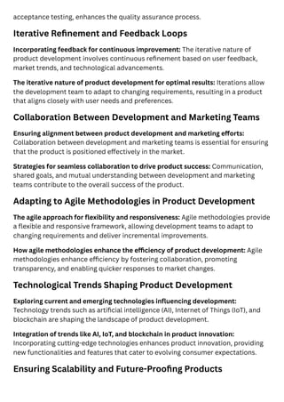 acceptance testing, enhances the quality assurance process.
Iterative Refinement and Feedback Loops
Incorporating feedback for continuous improvement: The iterative nature of
product development involves continuous refinement based on user feedback,
market trends, and technological advancements.
The iterative nature of product development for optimal results: Iterations allow
the development team to adapt to changing requirements, resulting in a product
that aligns closely with user needs and preferences.
Collaboration Between Development and Marketing Teams
Ensuring alignment between product development and marketing efforts:
Collaboration between development and marketing teams is essential for ensuring
that the product is positioned effectively in the market.
Strategies for seamless collaboration to drive product success: Communication,
shared goals, and mutual understanding between development and marketing
teams contribute to the overall success of the product.
Adapting to Agile Methodologies in Product Development
The agile approach for flexibility and responsiveness: Agile methodologies provide
a flexible and responsive framework, allowing development teams to adapt to
changing requirements and deliver incremental improvements.
How agile methodologies enhance the efficiency of product development: Agile
methodologies enhance efficiency by fostering collaboration, promoting
transparency, and enabling quicker responses to market changes.
Technological Trends Shaping Product Development
Exploring current and emerging technologies influencing development:
Technology trends such as artificial intelligence (AI), Internet of Things (IoT), and
blockchain are shaping the landscape of product development.
Integration of trends like AI, IoT, and blockchain in product innovation:
Incorporating cutting-edge technologies enhances product innovation, providing
new functionalities and features that cater to evolving consumer expectations.
Ensuring Scalability and Future-Proofing Products
 