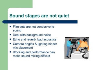 Sound stages are not quiet Film sets are not conducive to sound Deal with background noise Echo and reverb; bad acoustics Camera angles & lighting hinder mic placement Blocking and performance can make sound mixing difficult 
