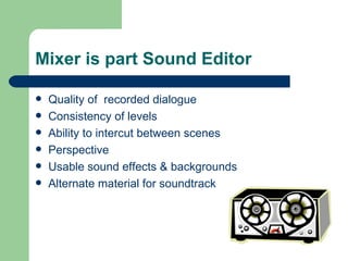 Mixer is part Sound Editor Quality of  recorded dialogue Consistency of levels Ability to intercut between scenes Perspective Usable sound effects & backgrounds Alternate material for soundtrack 