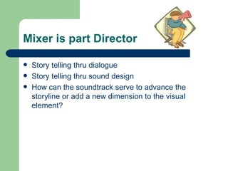 Mixer is part Director Story telling thru dialogue Story telling thru sound design How can the soundtrack serve to advance the storyline or add a new dimension to the visual element? 
