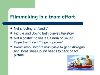 Filmmaking is a team effort Not shooting an “audio” Picture and Sound both convey the story Not a contest to see if Camera or Sound Departments will “reign supreme” Sometimes Camera must yield to good dialogue and sometimes Sound needs to back off for picture 