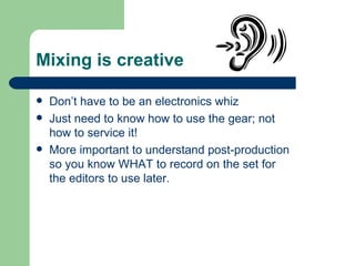 Mixing is creative Don’t have to be an electronics whiz Just need to know how to use the gear; not how to service it! More important to understand post-production so you know WHAT to record on the set for the editors to use later. 