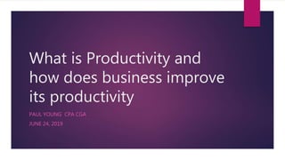 What is Productivity and
how does business improve
its productivity
PAUL YOUNG CPA CGA
JUNE 24, 2019
 