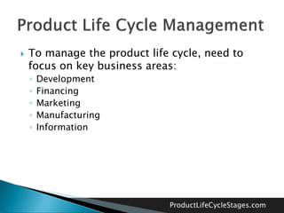    To manage the product life cycle, need to
    focus on key business areas:
    ◦   Development
    ◦   Financing
    ◦   Marketing
    ◦   Manufacturing
    ◦   Information




                              ProductLifeCycleStages.com
 